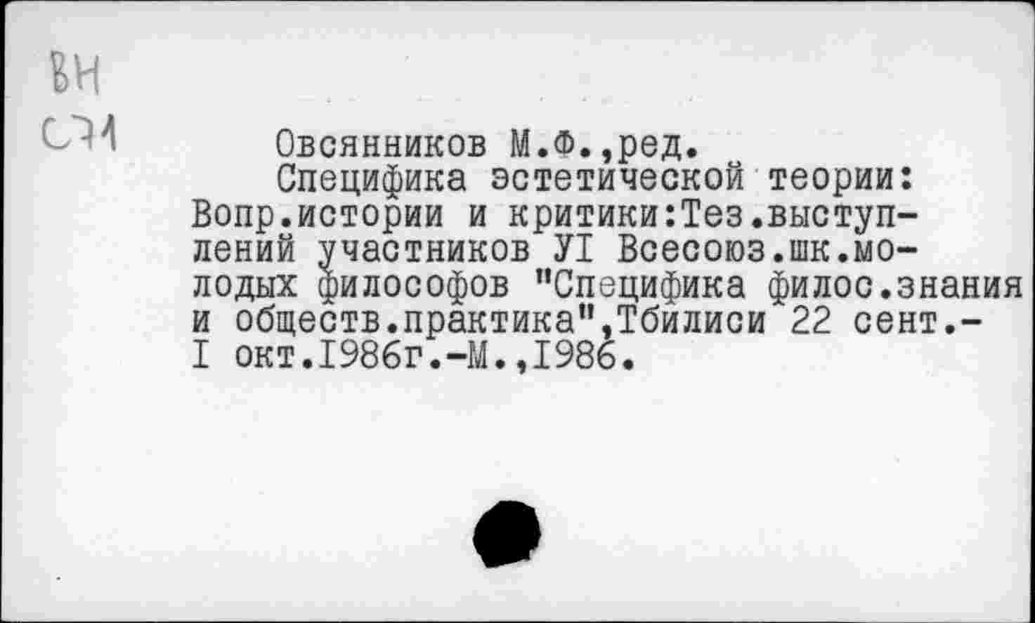 ﻿ЕН
Овсянников М.Ф.,ред.
Специфика эстетической теории: Вопр.истории и критики:Тез.выступлений участников У1 Всесоюз.шк.молодых философов "Специфика филос.знания и обществ.практика",Тбилиси 22 сент.-I окт.1986г.-М.»1986.